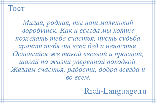 
    Милая, родная, ты наш маленький воробушек. Как и всегда мы хотим пожелать тебе счастья, пусть судьба хранит тебя от всех бед и ненастья. Оставайся же такой веселой и простой, шагай по жизни уверенной походкой. Желаем счастья, радости, добра всегда и во всем.
