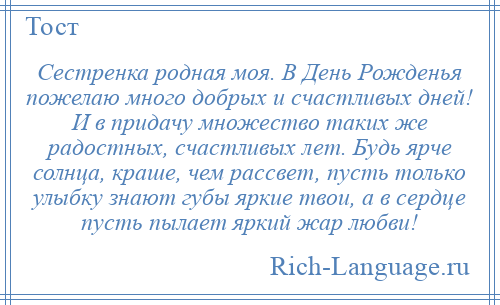 
    Сестренка родная моя. В День Рожденья пожелаю много добрых и счастливых дней! И в придачу множество таких же радостных, счастливых лет. Будь ярче солнца, краше, чем рассвет, пусть только улыбку знают губы яркие твои, а в сердце пусть пылает яркий жар любви!