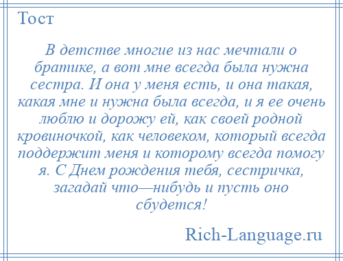 
    В детстве многие из нас мечтали о братике, а вот мне всегда была нужна сестра. И она у меня есть, и она такая, какая мне и нужна была всегда, и я ее очень люблю и дорожу ей, как своей родной кровиночкой, как человеком, который всегда поддержит меня и которому всегда помогу я. С Днем рождения тебя, сестричка, загадай что—нибудь и пусть оно сбудется!