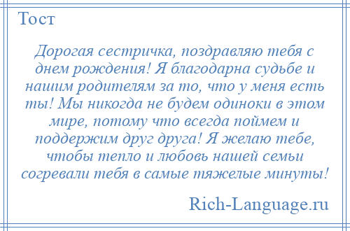 
    Дорогая сестричка, поздравляю тебя с днем рождения! Я благодарна судьбе и нашим родителям за то, что у меня есть ты! Мы никогда не будем одиноки в этом мире, потому что всегда поймем и поддержим друг друга! Я желаю тебе, чтобы тепло и любовь нашей семьи согревали тебя в самые тяжелые минуты!