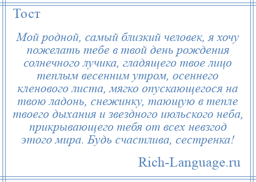 
    Мой родной, самый близкий человек, я хочу пожелать тебе в твой день рождения солнечного лучика, гладящего твое лицо теплым весенним утром, осеннего кленового листа, мягко опускающегося на твою ладонь, снежинку, тающую в тепле твоего дыхания и звездного июльского неба, прикрывающего тебя от всех невзгод этого мира. Будь счастлива, сестренка!