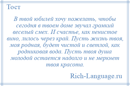 
    В твой юбилей хочу пожелать, чтобы сегодня в твоем доме звучал громкий веселый смех. И счастье, как пенистое вино, лилось через край. Пусть жизнь твоя, моя родная, будет чистой и светлой, как родниковая вода. Пусть твоя душа молодой остается надолго и не меркнет твоя красота.