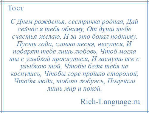 
    С Днем рожденья, сестричка родная, Дай сейчас я тебя обниму, От души тебе счастья желаю, И за это бокал подниму. Пусть года, словно песня, несутся, И подарят тебе лишь любовь, Чтоб могла ты с улыбкой проснуться, И заснуть все с улыбкою той, Чтобы беды тебя не коснулись, Чтобы горе прошло стороной, Чтобы люди, тобою любуясь, Получали лишь мир и покой.