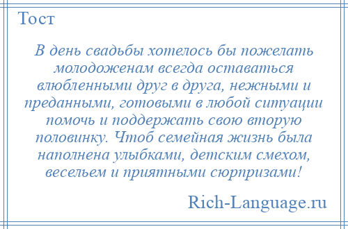 
    В день свадьбы хотелось бы пожелать молодоженам всегда оставаться влюбленными друг в друга, нежными и преданными, готовыми в любой ситуации помочь и поддержать свою вторую половинку. Чтоб семейная жизнь была наполнена улыбками, детским смехом, весельем и приятными сюрпризами!