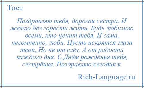 
    Поздравляю тебя, дорогая сестра. И желаю без горести жить. Будь любимою всеми, кто ценит тебя, И сама, несомненно, люби. Пусть искрятся глаза твои, Но не от слёз, А от радости каждого дня. С Днём рожденья тебя, сестрёнка. Поздравляю сегодня я.