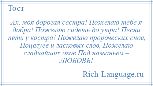 
    Ах, моя дорогая сестра! Пожелаю тебе я добра! Пожелаю сидеть до утра! Песни петь у костра! Пожелаю пророческих снов, Поцелуев и ласковых слов, Пожелаю сладчайших оков Под названьем – ЛЮБОВЬ!