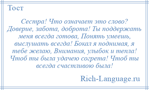 
    Сестра! Что означает это слово? Доверие, забота, доброта! Ты поддержать меня всегда готова, Понять умеешь, выслушать всегда! Бокал я поднимая, я тебе желаю, Внимания, улыбок и тепла! Чтоб ты была удачею согрета! Чтоб ты всегда счастливою была!