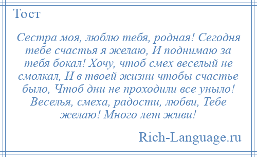 
    Сестра моя, люблю тебя, родная! Сегодня тебе счастья я желаю, И поднимаю за тебя бокал! Хочу, чтоб смех веселый не смолкал, И в твоей жизни чтобы счастье было, Чтоб дни не проходили все уныло! Веселья, смеха, радости, любви, Тебе желаю! Много лет живи!