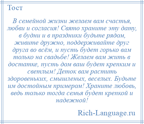 
    В семейной жизни желаем вам счастья, любви и согласия! Свято храните эту дату, в будни и в праздники будьте рядом, живите дружно, поддерживайте друг друга во всём, и пусть будет горько вам только на свадьбе! Желаем вам жить в достатке, пусть дом ваш будет крепким и светлым! Деток вам растить здоровеньких, смышленых, веселых. Будьте им достойным примером! Храните любовь, ведь только тогда семья будет крепкой и надежной!