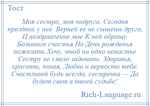 
    Моя сестра, моя подруга. Сегодня праздник у нее. Верней ее не сыщешь друга, И поздравление мое К ней обращу. Большого счастья На День рожденья пожелать Хочу, чтоб ни одно ненастье Сестру не смело задевать. Здоровья, красоты, покоя, Любви и верности тебе. Счастливой будь всегда, сестренка — Да будет свет в твоей судьбе!