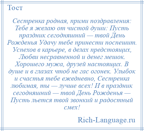 
    Сестренка родная, прими поздравления: Тебе я желаю от чистой души: Пусть праздник сегодняшний — твой День Рожденья Удачу тебе принести поспешит. Успехов в карьере, в делах предстоящих, Любви несравненной и денег мешок. Хорошего мужа, друзей настоящих. В душе и в глазах чтоб не гас огонек. Улыбок и счастья тебе ежедневно, Сестренка любимая, ты — лучше всех! И в праздник сегодняшний — твой День Рожденья — Пусть льется твой звонкий и радостный смех!