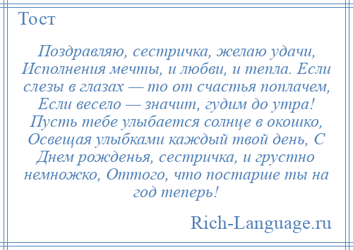 
    Поздравляю, сестричка, желаю удачи, Исполнения мечты, и любви, и тепла. Если слезы в глазах — то от счастья поплачем, Если весело — значит, гудим до утра! Пусть тебе улыбается солнце в окошко, Освещая улыбками каждый твой день, С Днем рожденья, сестричка, и грустно немножко, Оттого, что постарше ты на год теперь!