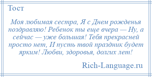 
    Моя любимая сестра, Я с Днем рожденья поздравляю! Ребенок ты еще вчера — Ну, а сейчас — уже большая! Тебя прекрасней просто нет, И пусть твой праздник будет ярким! Любви, здоровья, долгих лет!