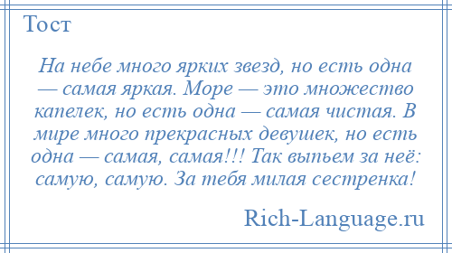 
    На небе много ярких звезд, но есть одна — самая яркая. Море — это множество капелек, но есть одна — самая чистая. В мире много прекрасных девушек, но есть одна — самая, самая!!! Так выпьем за неё: самую, самую. За тебя милая сестренка!