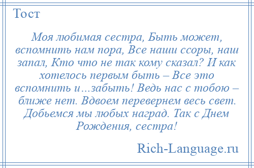 
    Моя любимая сестра, Быть может, вспомнить нам пора, Все наши ссоры, наш запал, Кто что не так кому сказал? И как хотелось первым быть – Все это вспомнить и…забыть! Ведь нас с тобою – ближе нет. Вдвоем перевернем весь свет. Добьемся мы любых наград. Так с Днем Рождения, сестра!