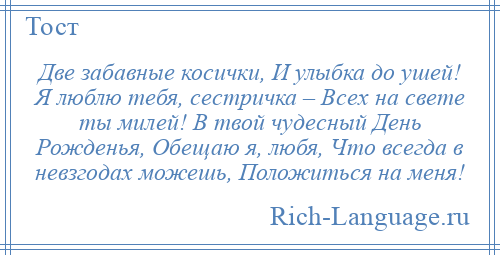 
    Две забавные косички, И улыбка до ушей! Я люблю тебя, сестричка – Всех на свете ты милей! В твой чудесный День Рожденья, Обещаю я, любя, Что всегда в невзгодах можешь, Положиться на меня!