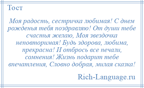 
    Моя радость, сестричка любимая! С днем рожденья тебя поздравляю! От души тебе счастья желаю, Моя звездочка неповторимая! Будь здорова, любима, прекрасна! И отбрось все печали, сомнения! Жизнь подарит тебе впечатления, Словно добрая, милая сказка!