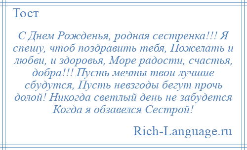 
    С Днем Рожденья, родная сестренка!!! Я спешу, чтоб поздравить тебя, Пожелать и любви, и здоровья, Море радости, счастья, добра!!! Пусть мечты твои лучшие сбудутся, Пусть невзгоды бегут прочь долой! Никогда светлый день не забудется Когда я обзавелся Сестрой!