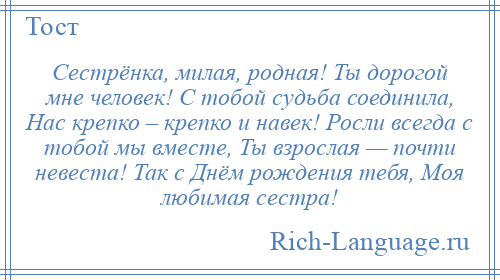 
    Сестрёнка, милая, родная! Ты дорогой мне человек! С тобой судьба соединила, Нас крепко – крепко и навек! Росли всегда с тобой мы вместе, Ты взрослая — почти невеста! Так с Днём рождения тебя, Моя любимая сестра!