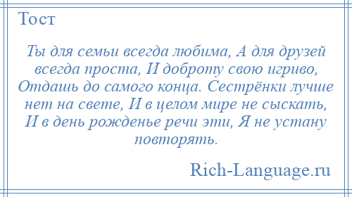 
    Ты для семьи всегда любима, А для друзей всегда проста, И доброту свою игриво, Отдашь до самого конца. Сестрёнки лучше нет на свете, И в целом мире не сыскать, И в день рожденье речи эти, Я не устану повторять.