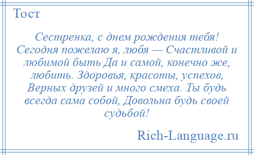 
    Сестренка, с днем рождения тебя! Сегодня пожелаю я, любя — Счастливой и любимой быть Да и самой, конечно же, любить. Здоровья, красоты, успехов, Верных друзей и много смеха. Ты будь всегда сама собой, Довольна будь своей судьбой!