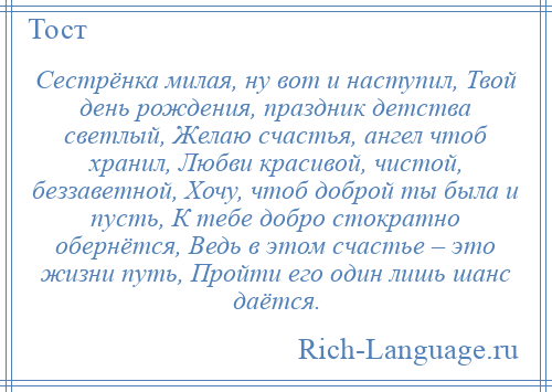 
    Сестрёнка милая, ну вот и наступил, Твой день рождения, праздник детства светлый, Желаю счастья, ангел чтоб хранил, Любви красивой, чистой, беззаветной, Хочу, чтоб доброй ты была и пусть, К тебе добро стократно обернётся, Ведь в этом счастье – это жизни путь, Пройти его один лишь шанс даётся.