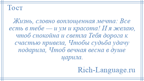 
    Жизнь, словно воплощенная мечта: Все есть в тебе — и ум и красота! И я желаю, чтоб спокойна и светла Тебя дорога к счастью привела, Чтобы судьба удачу подарила, Чтоб вечная весна в душе царила.