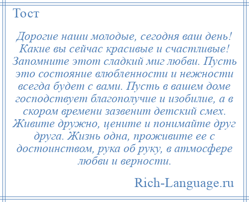 
    Дорогие наши молодые, сегодня ваш день! Какие вы сейчас красивые и счастливые! Запомните этот сладкий миг любви. Пусть это состояние влюбленности и нежности всегда будет с вами. Пусть в вашем доме господствует благополучие и изобилие, а в скором времени зазвенит детский смех. Живите дружно, цените и понимайте друг друга. Жизнь одна, проживите ее с достоинством, рука об руку, в атмосфере любви и верности.