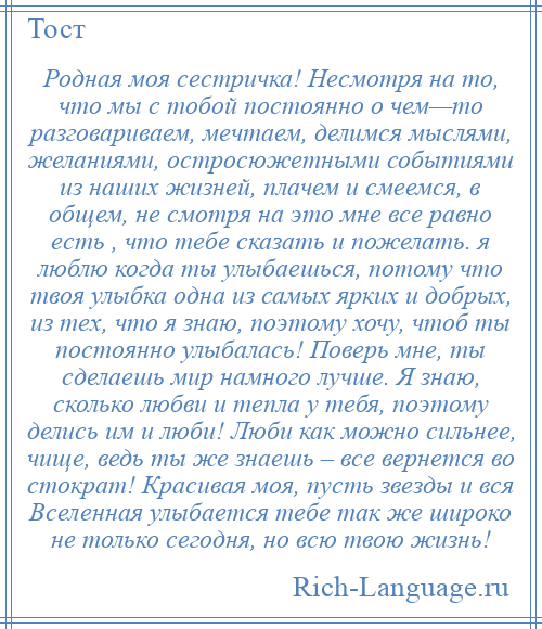 
    Родная моя сестричка! Несмотря на то, что мы с тобой постоянно о чем—то разговариваем, мечтаем, делимся мыслями, желаниями, остросюжетными событиями из наших жизней, плачем и смеемся, в общем, не смотря на это мне все равно есть , что тебе сказать и пожелать. я люблю когда ты улыбаешься, потому что твоя улыбка одна из самых ярких и добрых, из тех, что я знаю, поэтому хочу, чтоб ты постоянно улыбалась! Поверь мне, ты сделаешь мир намного лучше. Я знаю, сколько любви и тепла у тебя, поэтому делись им и люби! Люби как можно сильнее, чище, ведь ты же знаешь – все вернется во стократ! Красивая моя, пусть звезды и вся Вселенная улыбается тебе так же широко не только сегодня, но всю твою жизнь!