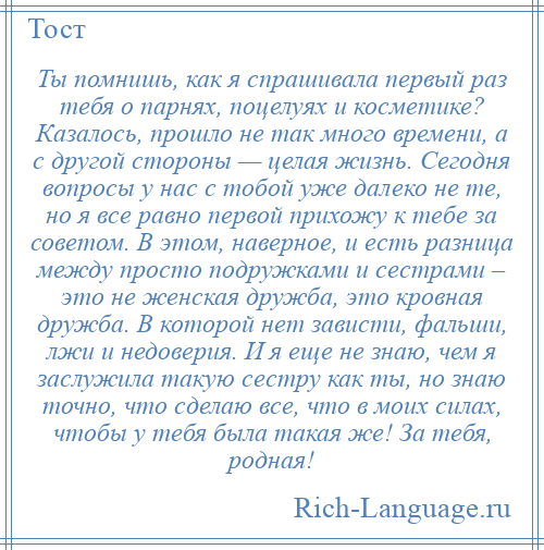 
    Ты помнишь, как я спрашивала первый раз тебя о парнях, поцелуях и косметике? Казалось, прошло не так много времени, а с другой стороны — целая жизнь. Сегодня вопросы у нас с тобой уже далеко не те, но я все равно первой прихожу к тебе за советом. В этом, наверное, и есть разница между просто подружками и сестрами – это не женская дружба, это кровная дружба. В которой нет зависти, фальши, лжи и недоверия. И я еще не знаю, чем я заслужила такую сестру как ты, но знаю точно, что сделаю все, что в моих силах, чтобы у тебя была такая же! За тебя, родная!