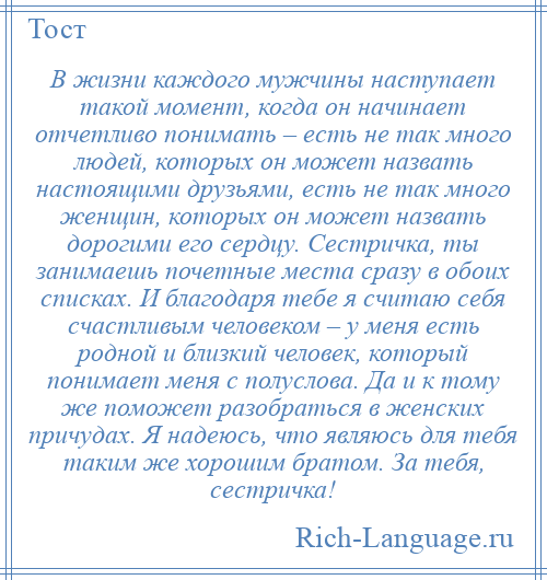 
    В жизни каждого мужчины наступает такой момент, когда он начинает отчетливо понимать – есть не так много людей, которых он может назвать настоящими друзьями, есть не так много женщин, которых он может назвать дорогими его сердцу. Сестричка, ты занимаешь почетные места сразу в обоих списках. И благодаря тебе я считаю себя счастливым человеком – у меня есть родной и близкий человек, который понимает меня с полуслова. Да и к тому же поможет разобраться в женских причудах. Я надеюсь, что являюсь для тебя таким же хорошим братом. За тебя, сестричка!