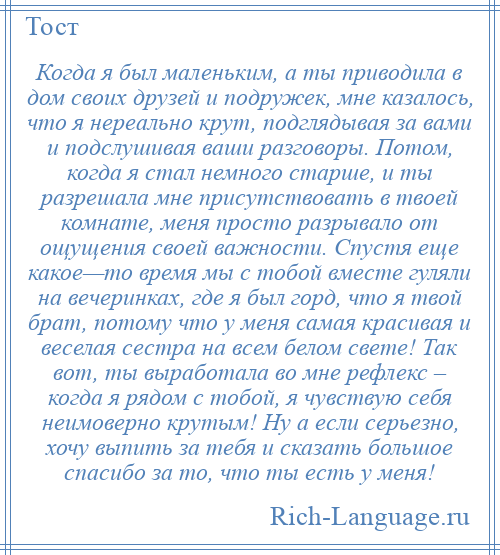 
    Когда я был маленьким, а ты приводила в дом своих друзей и подружек, мне казалось, что я нереально крут, подглядывая за вами и подслушивая ваши разговоры. Потом, когда я стал немного старше, и ты разрешала мне присутствовать в твоей комнате, меня просто разрывало от ощущения своей важности. Спустя еще какое—то время мы с тобой вместе гуляли на вечеринках, где я был горд, что я твой брат, потому что у меня самая красивая и веселая сестра на всем белом свете! Так вот, ты выработала во мне рефлекс – когда я рядом с тобой, я чувствую себя неимоверно крутым! Ну а если серьезно, хочу выпить за тебя и сказать большое спасибо за то, что ты есть у меня!