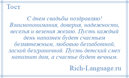 
    С днем свадьбы поздравляю! Взаимопонимания, доверия, надежности, веселья и везения желаю. Пусть каждый день наполнен будет счастьем безмятежным, любовью беззаботной, лаской безграничной. Пусть детский смех наполнит дом, а счастье будет вечным.