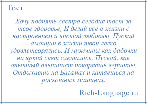 
    Хочу поднять сестра сегодня тост за твое здоровье, И делай все в жизни с настроением и чистой любовью. Пускай амбиции в жизни твои легко удовлетворялись, И мужчины как бабочки на яркий свет слетались. Пускай, как опытный альпинист покоряешь вершины, Отдыхаешь на Багамах и катаешься на роскошных машинах.