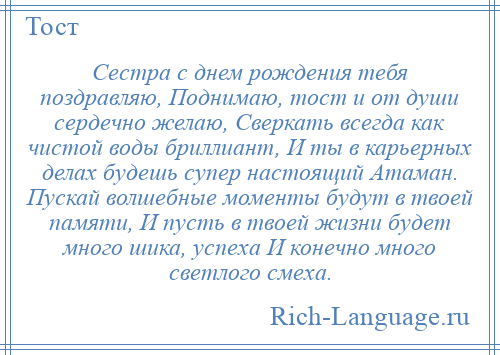 
    Сестра с днем рождения тебя поздравляю, Поднимаю, тост и от души сердечно желаю, Сверкать всегда как чистой воды бриллиант, И ты в карьерных делах будешь супер настоящий Атаман. Пускай волшебные моменты будут в твоей памяти, И пусть в твоей жизни будет много шика, успеха И конечно много светлого смеха.