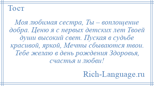 
    Моя любимая сестра, Ты – воплощение добра. Ценю я с первых детских лет Твоей души высокий свет. Пуская в судьбе красивой, яркой, Мечты сбываются твои. Тебе желаю в день рождения Здоровья, счастья и любви!