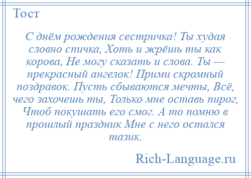 
    С днём рождения сестричка! Ты худая словно спичка, Хоть и жрёшь ты как корова, Не могу сказать и слова. Ты — прекрасный ангелок! Прими скромный поздравок. Пусть сбываются мечты, Всё, чего захочешь ты, Только мне оставь пирог, Чтоб покушать его смог. А то помню в прошлый праздник Мне с него остался тазик.