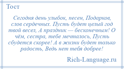 
    Сегодня день улыбок, песен, Подарков, слов сердечных. Пусть будет целый год твой весел, А праздник — бесконечным! О чём, сестра, тебе мечталось, Пусть сбудется скорее! А в жизни будет только радость, Ведь нет тебя добрее!