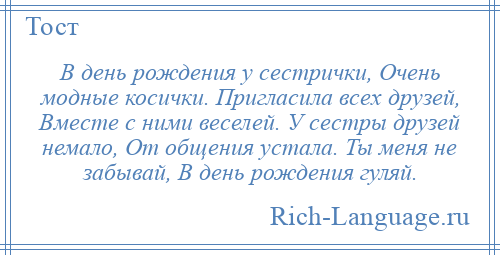 
    В день рождения у сестрички, Очень модные косички. Пригласила всех друзей, Вместе с ними веселей. У сестры друзей немало, От общения устала. Ты меня не забывай, В день рождения гуляй.