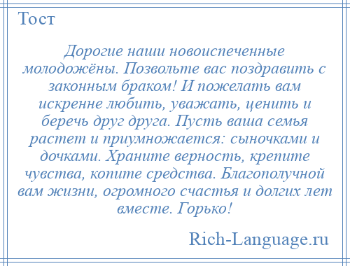 
    Дорогие наши новоиспеченные молодожёны. Позвольте вас поздравить с законным браком! И пожелать вам искренне любить, уважать, ценить и беречь друг друга. Пусть ваша семья растет и приумножается: сыночками и дочками. Храните верность, крепите чувства, копите средства. Благополучной вам жизни, огромного счастья и долгих лет вместе. Горько!