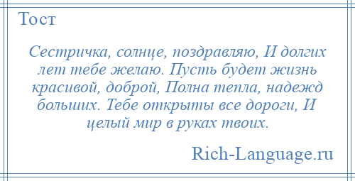 
    Сестричка, солнце, поздравляю, И долгих лет тебе желаю. Пусть будет жизнь красивой, доброй, Полна тепла, надежд больших. Тебе открыты все дороги, И целый мир в руках твоих.