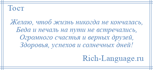 
    Желаю, чтоб жизнь никогда не кончалась, Беда и печаль на пути не встречались, Огромного счастья и верных друзей, Здоровья, успехов и солнечных дней!