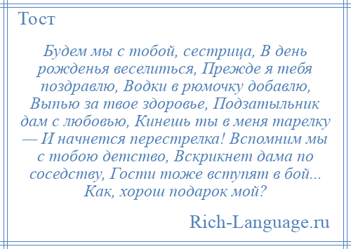 
    Будем мы с тобой, сестрица, В день рожденья веселиться, Прежде я тебя поздравлю, Водки в рюмочку добавлю, Выпью за твое здоровье, Подзатыльник дам с любовью, Кинешь ты в меня тарелку — И начнется перестрелка! Вспомним мы с тобою детство, Вскрикнет дама по соседству, Гости тоже вступят в бой... Как, хорош подарок мой?