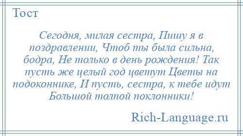 
    Сегодня, милая сестра, Пишу я в поздравлении, Чтоб ты была сильна, бодра, Не только в день рождения! Так пусть же целый год цветут Цветы на подоконнике, И пусть, сестра, к тебе идут Большой толпой поклонники!