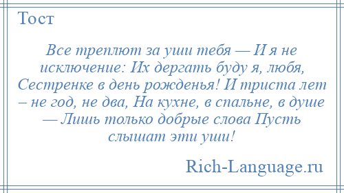 
    Все треплют за уши тебя — И я не исключение: Их дергать буду я, любя, Сестренке в день рожденья! И триста лет – не год, не два, На кухне, в спальне, в душе — Лишь только добрые слова Пусть слышат эти уши!