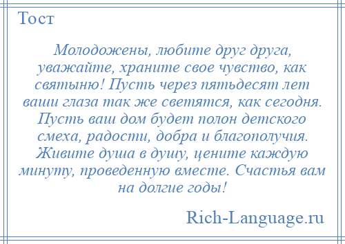 
    Молодожены, любите друг друга, уважайте, храните свое чувство, как святыню! Пусть через пятьдесят лет ваши глаза так же светятся, как сегодня. Пусть ваш дом будет полон детского смеха, радости, добра и благополучия. Живите душа в душу, цените каждую минуту, проведенную вместе. Счастья вам на долгие годы!