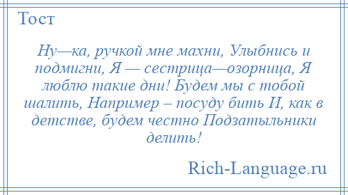 
    Ну—ка, ручкой мне махни, Улыбнись и подмигни, Я — сестрица—озорница, Я люблю такие дни! Будем мы с тобой шалить, Например – посуду бить И, как в детстве, будем честно Подзатыльники делить!