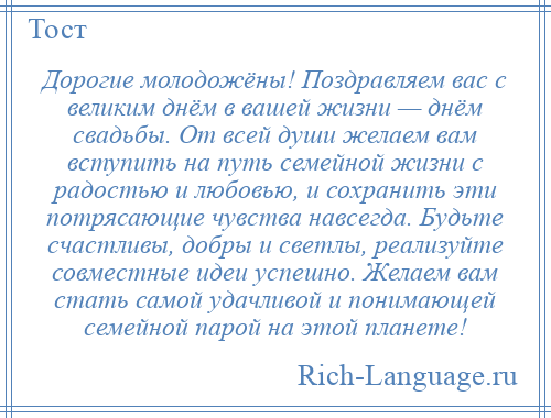 
    Дорогие молодожёны! Поздравляем вас с великим днём в вашей жизни — днём свадьбы. От всей души желаем вам вступить на путь семейной жизни с радостью и любовью, и сохранить эти потрясающие чувства навсегда. Будьте счастливы, добры и светлы, реализуйте совместные идеи успешно. Желаем вам стать самой удачливой и понимающей семейной парой на этой планете!