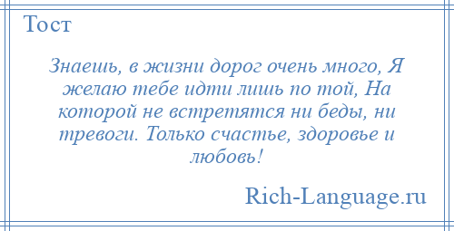 
    Знаешь, в жизни дорог очень много, Я желаю тебе идти лишь по той, На которой не встретятся ни беды, ни тревоги. Только счастье, здоровье и любовь!