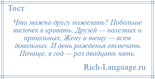 
    Что можно другу пожелать? Побольше телочек в кровать. Друзей — полезных и прикольных, Жену и тещу — всем довольных. И день рожденья отмечать Почаще, в год — раз двадцать пять.